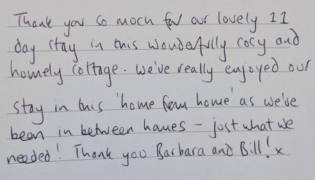 Thank you so much for our lovely 11 day stay in this wonderful
                        cosyand homely cottage. We've really enjoyed our stay in this 'home from home' as we've been in between houses - just what we needed! Thank you Barbara and Bill! x